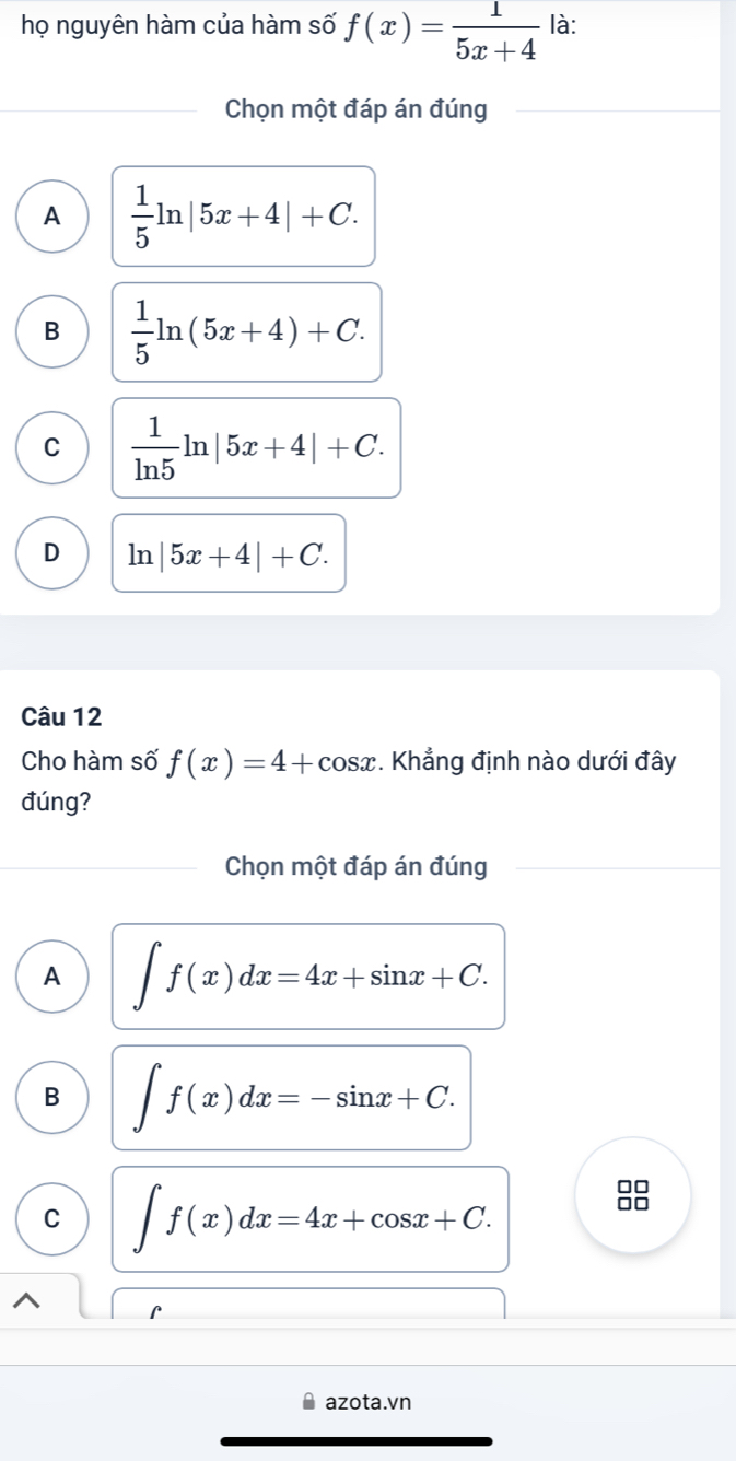 họ nguyên hàm của hàm số f(x)= 1/5x+4  là:
Chọn một đáp án đúng
A  1/5 ln |5x+4|+C.
B  1/5 ln (5x+4)+C.
C  1/ln 5 ln |5x+4|+C.
D ln |5x+4|+C. 
Câu 12
Cho hàm số f(x)=4+cos x *. Khẳng định nào dưới đây
đúng?
Chọn một đáp án đúng
A ∈t f(x)dx=4x+sin x+C.
B ∈t f(x)dx=-sin x+C.
C ∈t f(x)dx=4x+cos x+C. 
□□
□□
C
azota.vn