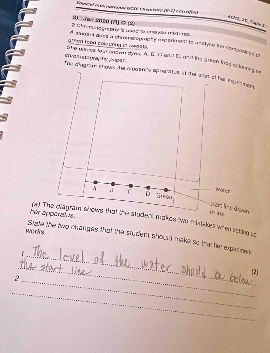 Edexcel International GCSE Chemistry (9-1) Classified 
3) Jan 2020 [R] Q (2) 
4CH1_2C_Topie 2 
2 Chromatography is used to analyse mixtures. 
A student does a chromatography experiment to analyse the composition of 
green food colouring in sweets. 
chromatography paper. 
She places four known dyes, A, B, C and D, and the green food colouring on 
The diagram shows the student's apparatus at the start of her experiment 
water 
A B C D Green 
start line drawn 
her apparatus. 
in ink 
(a) The diagram shows that the student makes two mistakes when setting up 
works. 
_ 
State the two changes that the student should make so that her experiment 
1 
_ 
(2) 
_ 
2 
_