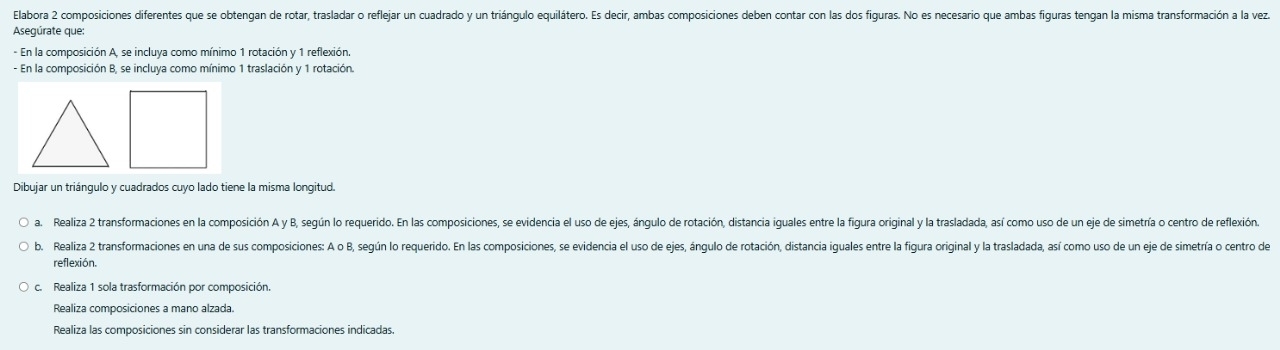 Elabora 2 composiciones diferentes que se obtengan de rotar, trasladar o reflejar un cuadrado y un triángulo equilátero. Es decir, ambas composiciones deben contar con las dos figuras. No es necesario que ambas figuras tengan la misma transformación a la vez 
Asegúrate que: 
- En la composición A, se incluya como mínimo 1 rotación y 1 reflexión. 
- En la composición B, se incluya como mínimo 1 traslación y 1 rotación. 
Dibujar un triángulo y cuadrados cuyo lado tiene la misma longitud. 
a. Realiza 2 transformaciones en la composición A y B, según lo requerido. En las composiciones, se evidencia el uso de ejes, ángulo de rotación, distancia iguales entre la figura original y la trasladada, así como uso de un eje de simetría o centro de reflexión. 
b. Realiza 2 transformaciones en una de sus composiciones: A o B, según lo requerido. En las composiciones, se evidencia el uso de ejes, ángulo de rotación, distancia iguales entre la figura original y la trasladada, así como uso de un eje de simetría o centro de 
reflexión. 
c. Realiza 1 sola trasformación por composición. 
Realiza composiciones a mano alzada. 
Realiza las composiciones sin considerar las transformaciones indicadas.