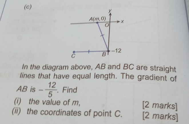 In the diagram above, AB and BC are straight
lines that have equal length. The gradient of
AB is - 12/5 . Find
(i) the value of m, [2 marks]
(ii) the coordinates of point C. [2 marks]