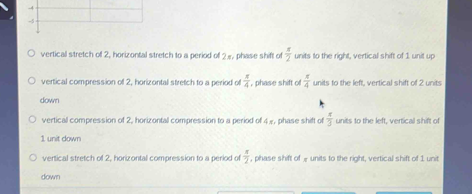 -4
-
vertical stretch of 2, horizontal stretch to a period of 2π, phase shift of  π /2  units to the right, vertical shift of 1 unit up
vertical compression of 2, horizontal stretch to a period of  π /4  , phase shift of  π /4  units to the left, vertical shift of 2 units
down
vertical compression of 2, horizontal compression to a period of 4π , phase shift of  π /3  units to the left, vertical shift of
1 unit down
vertical stretch of 2, horizontal compression to a period of  π /2  , phase shift of # units to the right, vertical shift of 1 unit
down