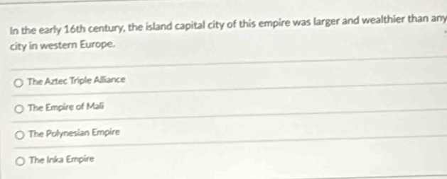 In the early 16th century, the island capital city of this empire was larger and wealthier than any
city in western Europe.
The Aztec Triple Alliance
The Empire of Mali
The Polynesian Empire
The Inka Empire