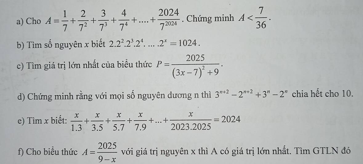 Cho A= 1/7 + 2/7^2 + 3/7^3 + 4/7^4 +....+ 2024/7^(2024) . Chứng minh A . 
b) Tìm số nguyên x biết 2.2^2.2^3.2^4....2^x=1024. 
c) Tìm giá trị lớn nhất của biểu thức P=frac 2025(3x-7)^2+9. 
d) Chứng minh rằng với mọi số nguyên dương n thì 3^(n+2)-2^(n+2)+3^n-2^n chia hết cho 10. 
e) Tìm x biết:  x/1.3 + x/3.5 + x/5.7 + x/7.9 +...+ x/2023.2025 =2024
f) Cho biểu thức A= 2025/9-x  với giá trị nguyên x thì A có giá trị lớn nhất. Tìm GTLN đó