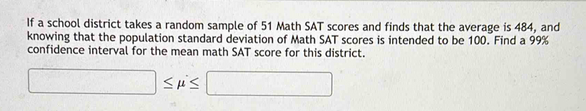 If a school district takes a random sample of 51 Math SAT scores and finds that the average is 484, and 
knowing that the population standard deviation of Math SAT scores is intended to be 100. Find a 99%
confidence interval for the mean math SAT score for this district.
□ ≤ mu ≤ □