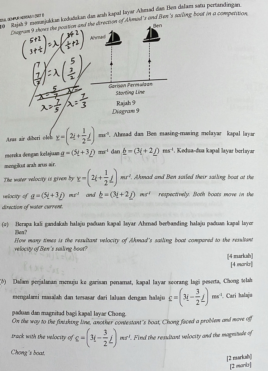 OUL GEMPUR KERTAS 1 (SET 1) 10 Rajah 9 menunjukkan kedudukan dan arah kapal layar Ahmad dan Ben dalam satu pertandingan.
Diagram 9 shows the position andAhmad's and Ben’s sailing boat in a competition.
Arus air diberi oleh y=(2i+ 1/2 j)ms^(-1).. Ahmad dan Ben masing-masing melayar kapal layar
mereka dengan kelajuan _ a=(5_ i+3_ j)ms^(-1) dan _ b=(3_ i+2_ j)ms^(-1). Kedua-dua kapal layar berlayar
mengikut arah arus air.
The water velocity is given by y=(2i+ 1/2 j)ms'.. Ahmad and Ben sailed their sailing boat at the
velocity of _ a=(5_ i+3_ j)ms^(-1) and _ b=(3_ i+2_ j)ms^(-l) respectively. Both boats move in the
direction of water current.
(σ) Berapa kali gandakah halaju paduan kapal layar Ahmad berbanding halaju paduan kapal layer
Ben?
How many times is the resultant velocity of Ahmad’s sailing boat compared to the resultant
velocity of Ben's sailing boat?
[4 markah]
[4 marks]
(6) Dalam perjalanan menuju ke garisan penamat, kapal layar seorang lagi peserta, Chong telah
mengalami masalah dan tersasar dari laluan dengan halaju _ c=(3i- 3/2 j)ms^(-1). Cari halaju
paduan dan magnitud bagi kapal layar Chong.
On the way to the finishing line, another contestant's boat, Chong faced a problem and move off
track with the velocity of _ c=(3i- 3/2 j)ms'.. Find the resultant velocity and the magnitude of
Chong's boat.
[2 markah]
[2 marks]