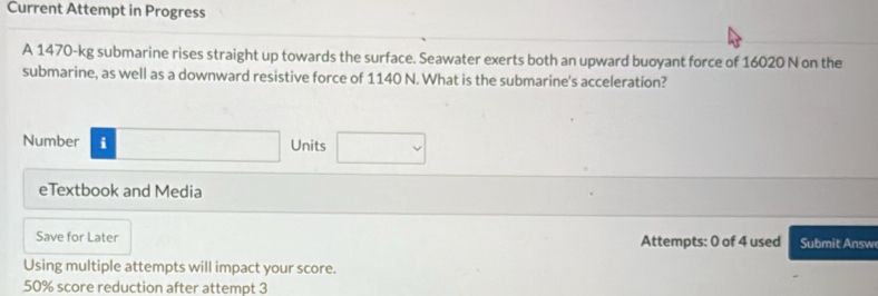 Current Attempt in Progress 
A 1470-kg submarine rises straight up towards the surface. Seawater exerts both an upward buoyant force of 16020 N on the 
submarine, as well as a downward resistive force of 1140 N. What is the submarine's acceleration? 
Number i Units 
eTextbook and Media 
Save for Later Attempts: 0 of 4 used Su mit nsw 
Using multiple attempts will impact your score.
50% score reduction after attempt 3