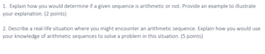 Explain how you would determine if a given sequence is arithmetic or not. Provide an example to illustrate 
your explanation. (2 points) 
2. Describe a real-life situation where you might encounter an arithmetic sequence. Explain how you would use 
your knowledge of arithmetic sequences to solve a problem in this situation. (5 points)