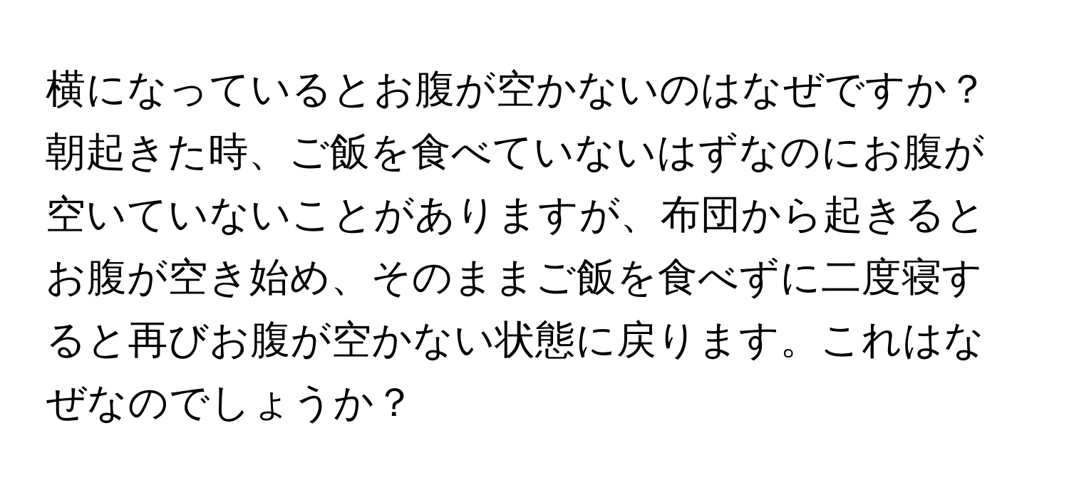 横になっているとお腹が空かないのはなぜですか？朝起きた時、ご飯を食べていないはずなのにお腹が空いていないことがありますが、布団から起きるとお腹が空き始め、そのままご飯を食べずに二度寝すると再びお腹が空かない状態に戻ります。これはなぜなのでしょうか？