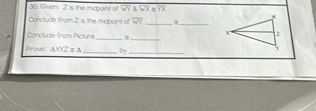 Given: Z is the midpoint of overline WY overlineWX≌ overline YX
Conclude from Z is the midpoint of overline WY _
_
Conclude from Picture _=_
Prove: △ XYZ≌ △ _
by_