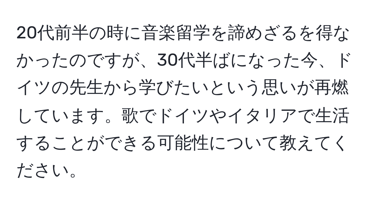 20代前半の時に音楽留学を諦めざるを得なかったのですが、30代半ばになった今、ドイツの先生から学びたいという思いが再燃しています。歌でドイツやイタリアで生活することができる可能性について教えてください。