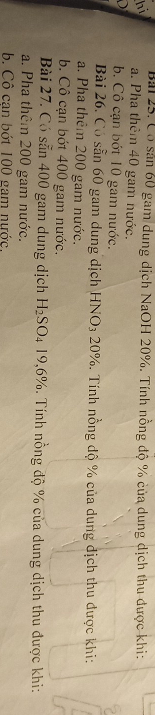 Bải 25. Có sản 60 gam dung dịch NaOH 20%. Tính nồng độ % của dung dịch thu được khi:
hi a. Pha thêm 40 gam nước.
D
b. Cô cạn bớt 10 gam nước.
Bài 26. Có sẵn 60 gam dung dịch HNO3 20%. Tính nồng độ % của dung dịch thu được khi:
a. Pha thêm 200 gam nước.
b. Cô cạn bớt 400 gam nước.
Bài 27. Có sẵn 400 gam dung dịch H_2SO_419,6% Tính nồng độ % của dung dịch thu được khi:
a. Pha thêm 200 gam nước.
b. Cô can bớt 100 gam nước.