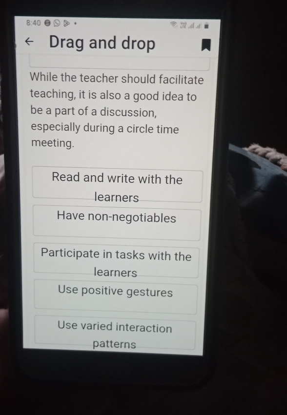 8:40 
Drag and drop
While the teacher should facilitate
teaching, it is also a good idea to
be a part of a discussion,
especially during a circle time
meeting.
Read and write with the
learners
Have non-negotiables
Participate in tasks with the
learners
Use positive gestures
Use varied interaction
patterns