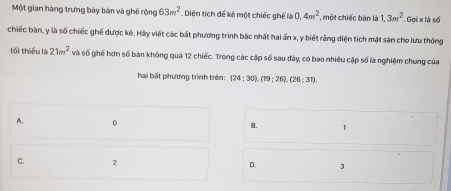 Một gian hàng trưng bày bàn và ghế rộng 63m^2 Diện tích để kê một chiếc ghế là 0, 4m^2 , một chiếc bản là 1, 3m^2 Gọi x là số
chiếc bàn, y là số chiếc ghế được kê. Hảy viết các bất phương trình bắc nhất hai ấn x, y biết rằng diện tích mặt sản cho lưu thông
tối thiểu là 21m^2 và số ghế hơn số bàn không quá 12 chiếc. Trong các cặp số sau đây, có bao nhiều cập số là nghiệm chung của
hai bất phương trình trên: (24;30), (19;26), (26;31).
A. 0 B. 1
C. 2 D. 3