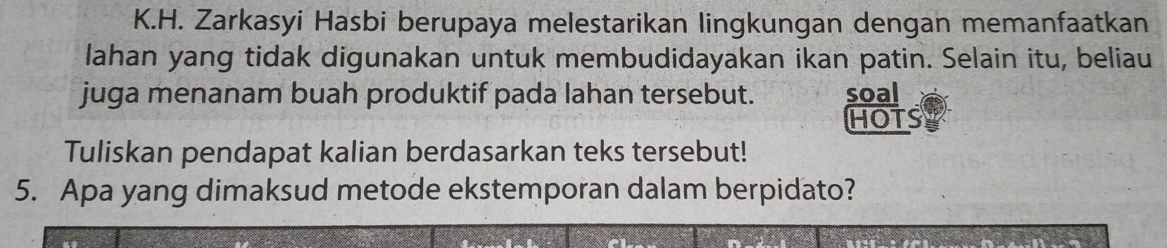 Zarkasyi Hasbi berupaya melestarikan lingkungan dengan memanfaatkan 
lahan yang tidak digunakan untuk membudidayakan ikan patin. Selain itu, beliau 
juga menanam buah produktif pada lahan tersebut. soal 
HOTS 
Tuliskan pendapat kalian berdasarkan teks tersebut! 
5. Apa yang dimaksud metode ekstemporan dalam berpidato?