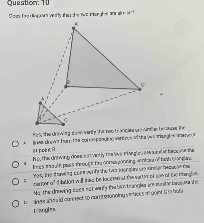 Does the diagram verify that the two triangles are similar?
Yes, the drawing does verify the two triangles are similar because the
A. lines drawn from the corresponding vertices of the two triangles intersect
at point B.
No, the drawing does not verify the two triangles are similar because the
lines should pass through the corresponding vertices of both triangles.
B.
Yes, the drawing does verify the two triangles are similar because the
center of dilation will also be located at the vertex of one of the triangles.
C.
No, the drawing does not verify the two triangles are similar because the
D. lines should connect to corresponding vertices of point C in both
triangles.