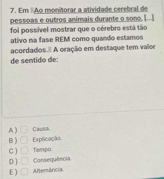 Em ⊥Ao monitorar a atividade cerebral de
pessoas e outros animais durante o sono, [...]
foi possível mostrar que o cérebro está tão
ativo na fase REM como quando estamos
acordados.₹ A oração em destaque tem valor
de sentido de:
A ) Causa.
B ) Explicação.
C ) Tempo.
D ) Consequência.
E ) Alternância.