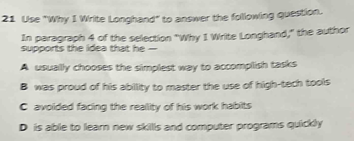 Use "Why I Write Longhand" to answer the following question.
In paragraph 4 of the selection "Why I Write Longhand," the author
supports the idea that he -
A usually chooses the simplest way to accomplish tasks
B was proud of his ability to master the use of high-tech tools
C avoided facing the reality of his work habits
D is able to learn new skills and computer programs quickly