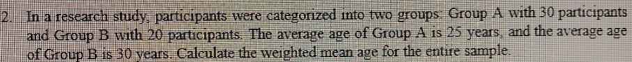 In a research study, participants were categorized into two groups: Group A with 30 participants 
and Group B with 20 participants. The average age of Group A is 25 years, and the average age 
of Group B is 30 years. Calculate the weighted mean age for the entire sample.