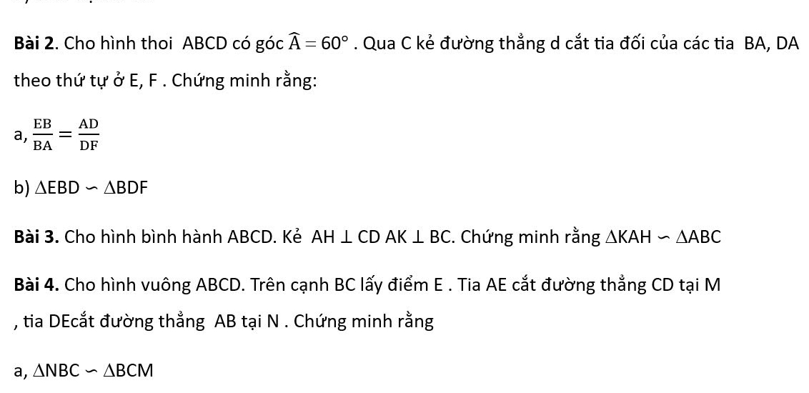 Cho hình thoi ABCD có góc widehat A=60°. Qua C kẻ đường thẳng d cắt tia đối của các tia BA, DA 
theo thứ tự ở E, F. Chứng minh rằng: 
a,  EB/BA = AD/DF 
b) △ EBDsim △ BDF
Bài 3. Cho hình bình hành ABCD. Kẻ AH⊥ CDAK⊥ BC. Chứng minh rằng △ KAHsim △ ABC
Bài 4. Cho hình vuông ABCD. Trên cạnh BC lấy điểm E. Tia AE cắt đường thẳng CD tại M
, tia DEcắt đường thẳng AB tại N. Chứng minh rằng 
a, △ NBC∽ △ BCM