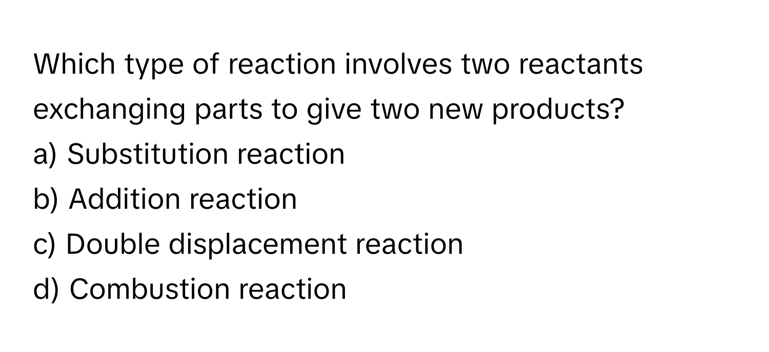 Which type of reaction involves two reactants exchanging parts to give two new products?

a) Substitution reaction 
b) Addition reaction 
c) Double displacement reaction 
d) Combustion reaction