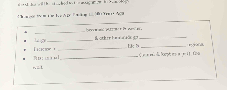 the slides will be attached to the assignment in Schoology. 
Changes from the Ice Age Ending 11,000 Years Ago 
_ 
becomes warmer & wetter. 
Large_ & other hominids go_ 
. 
Increase in_ _life & _regions. 
First animal _(tamed & kept as a pet), the 
wolf.