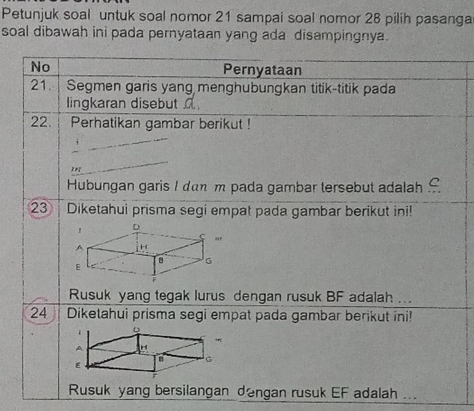 Petunjuk soal untuk soal nomor 21 sampai soal nomor 28 pilih pasanga 
soal dibawah ini pada pernyataan yang ada disampingnya. 
No Pernyataan 
21. Segmen garis yang menghubungkan titik-titik pada 
lingkaran disebut 
22. | Perhatikan gambar berikut ! 
Hubungan garis I dan m pada gambar tersebut adalah 
23 | Diketahui prisma segi empat pada gambar berikut ini! 
Rusuk yang tegak lurus dengan rusuk BF adalah ... 
24 Diketahui prisma segi empat pada gambar berikut ini! 
Rusuk yang bersilangan dengan rusuk EF adalah ..