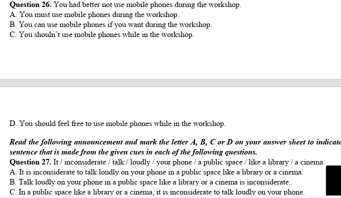 You had better not use mobile phones during the workshop.
A. You must use mobile phones during the workshop.
B. You can use mobile phones if you want during the workshop.
C. You shouln’t use mobile phones while in the workshop.
D. You should feel free to use mobile phones while in the workshop.
Read the following announcement and mark the letter A, B, C or D on your answer sheet to indicate
sentence that is made from the given cues in each of the following questions.
Question 27. It / inconsiderate / talk / loudly / your phone / a public space / like a library / a cinema.
A. It is inconsiderate to talk loudly on your phone in a public space like a library or a cinema.
B. Talk loudly on your phone in a public space like a library or a cinema is inconsiderate.
C. In a public space like a library or a cinema, it is inconsiderate to talk loudly on your phone.