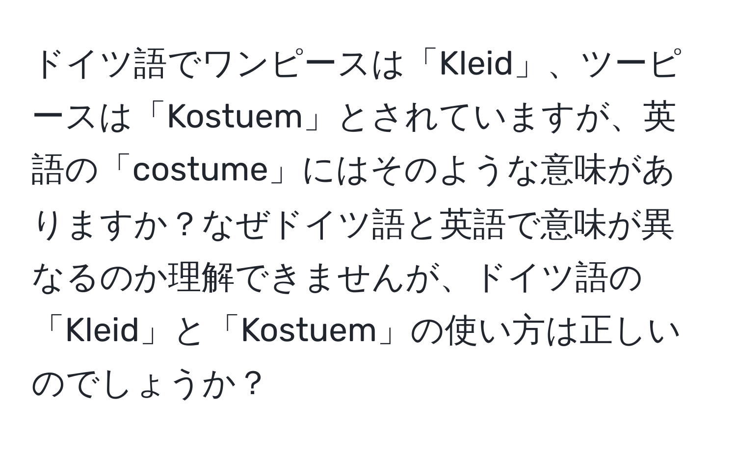 ドイツ語でワンピースは「Kleid」、ツーピースは「Kostuem」とされていますが、英語の「costume」にはそのような意味がありますか？なぜドイツ語と英語で意味が異なるのか理解できませんが、ドイツ語の「Kleid」と「Kostuem」の使い方は正しいのでしょうか？