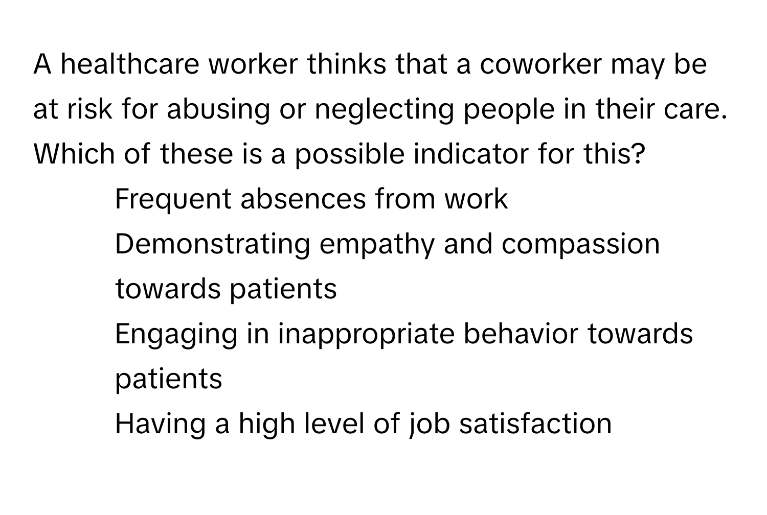 A healthcare worker thinks that a coworker may be at risk for abusing or neglecting people in their care. Which of these is a possible indicator for this?

1) Frequent absences from work
2) Demonstrating empathy and compassion towards patients
3) Engaging in inappropriate behavior towards patients
4) Having a high level of job satisfaction