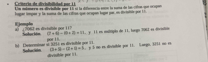 Criterio de divisibilidad por 11
Un número es divisible por 11 si la diferencia entre la suma de las cifras que ocupan 
lugar impar y la suma de las cifras que ocupan lugar par, es divisible por 11. 
Ejemplo 
a) ¿ 7062 es divisible por 11? 
Solución. (7+6)-(0+2)=11. y 11 es múltiplo de 11, luego 7062 es divisible 
por 11. 
b) Determinar si 3251 es divisible por 11. 
Solución. (3+5)-(2+1)=5 , y 5 no es divisible por 11. Luego, 3251 no es 
divisible por 11.