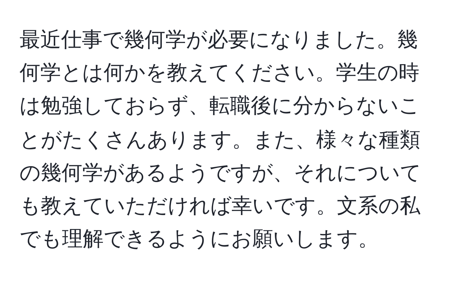 最近仕事で幾何学が必要になりました。幾何学とは何かを教えてください。学生の時は勉強しておらず、転職後に分からないことがたくさんあります。また、様々な種類の幾何学があるようですが、それについても教えていただければ幸いです。文系の私でも理解できるようにお願いします。