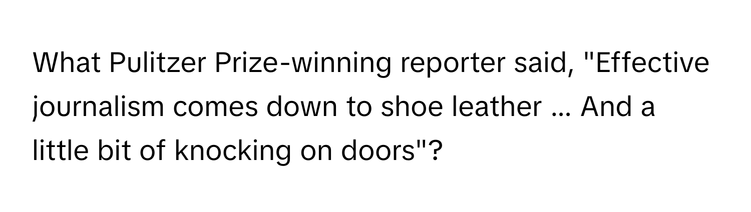 What Pulitzer Prize-winning reporter said, "Effective journalism comes down to shoe leather ... And a little bit of knocking on doors"?