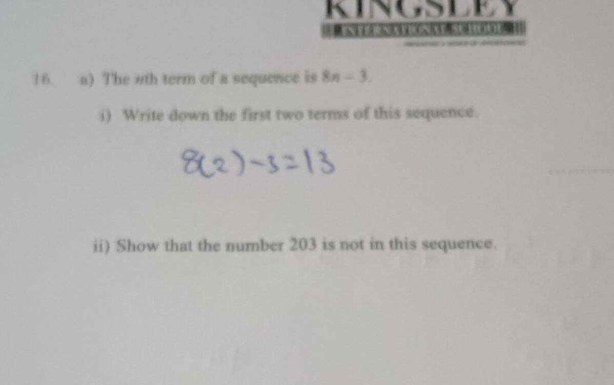 KINGSLEY 
a 
16. a) The nth term of a sequence is 8n-3. 
i) Write down the first two terms of this sequence. 
ii) Show that the number 203 is not in this sequence.