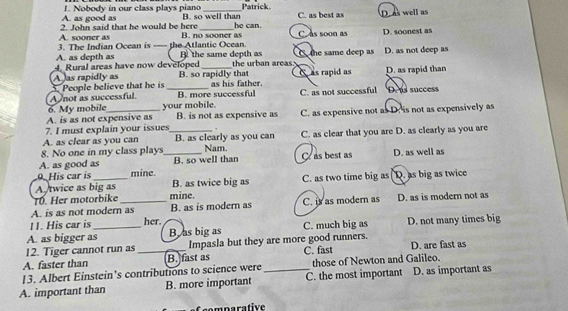 Nobody in our class plays piano Patrick.
A. as good as B. so well than C. as best as
2. John said that he would be here __he can. D as well as
A. sooner as B. no sooner as C as soon as D. soonest as
3. The Indian Ocean is ---- the Atlantic Ocean.
A. as depth as B. the same depth as C the same deep as D. as not deep as
4. Rural areas have now developed _the urban areas
A as rapidly as B. so rapidly that C as rapid as
. People believe that he is_ as his father. D. as rapid than
A not as successful. B. more successful C. as not successful D. us success
6. My mobile your mobile.
A. is as not expensive as B. is not as expensive as C. as expensive not as D. is not as expensively as
7. I must explain your issues .
A. as clear as you can _B. as clearly as you can C. as clear that you are D. as clearly as you are
8. No one in my class plays Nam.
A. as good as _B. so well than C. as best as D. as well as
9. His car is mine.
A twice as big as B. as twice big as C. as two time big as D. as big as twice
T0. Her motorbike mine.
A. is as not modern as B. as is modern as C. is as modern as D. as is modern not as
11. His car is her.
A. as bigger as_ B, as big as C. much big as D. not many times big
12. Tiger cannot run as Impasla but they are more good runners. D. are fast as
A. faster than _B. fast as C. fast
13. Albert Einstein’s contributions to science were those of Newton and Galileo.
A. important than B. more important _C. the most important D. as important as
eemparative