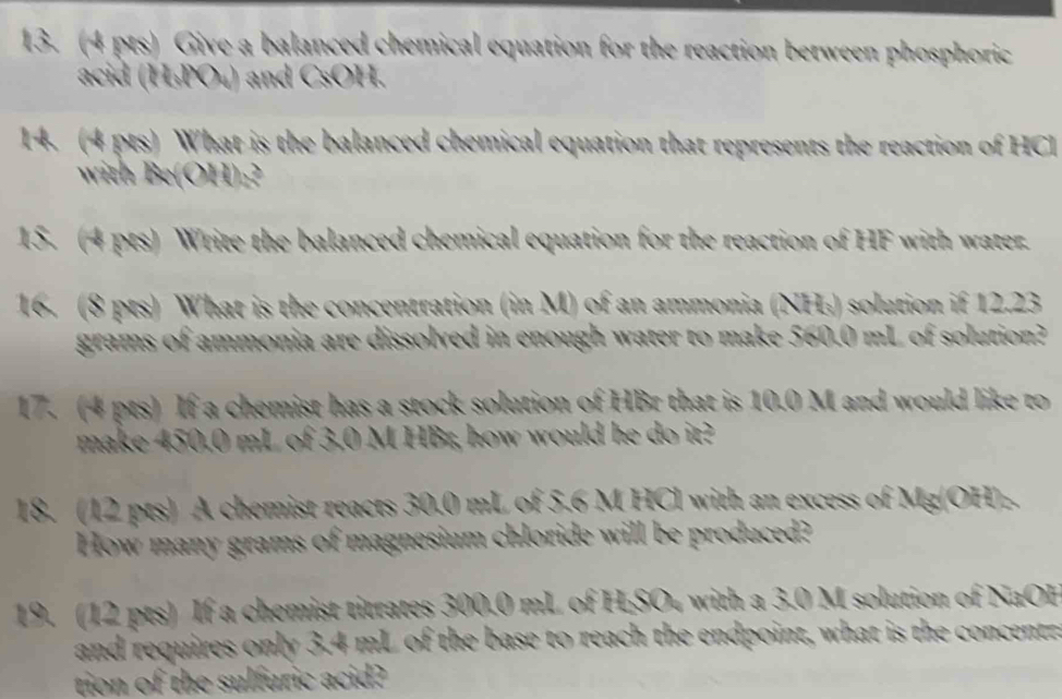 Give a balanced chemical equation for the reaction between phosphoric 
acid (H₃PO₄) and CsOH. 
14. (4 pts) What is the balanced chemical equation that represents the reaction of HCI 
with Be(OH)₂? 
15. (4 pts) Write the balanced chemical equation for the reaction of HF with water. 
16. (8 pts) What is the concentration (in M) of an ammonia (NH₃) solution if 12.23
grams of ammonia are dissolved in enough water to make 560.0 mL of solution? 
17. (4 pts) If a chemist has a stock solution of HBr that is 10.0 M and would like to 
make 450.0 mL of 3.0 M HBr, how would he do it? 
18. (12 pts) A chemist reacts 30.0 mL of 5.6 M HCl with an excess of Mg(OH). 
How many grams of magnesium chloride will be produced? 
19. (12 pts) If a chemist titrates 300.0 mL of H₂SO₄ with a 3.0 M solution of NaOH 
and requires only 3.4 mL of the base to reach the endpoint, what is the concentr. 
tion of the sulfuric acid?