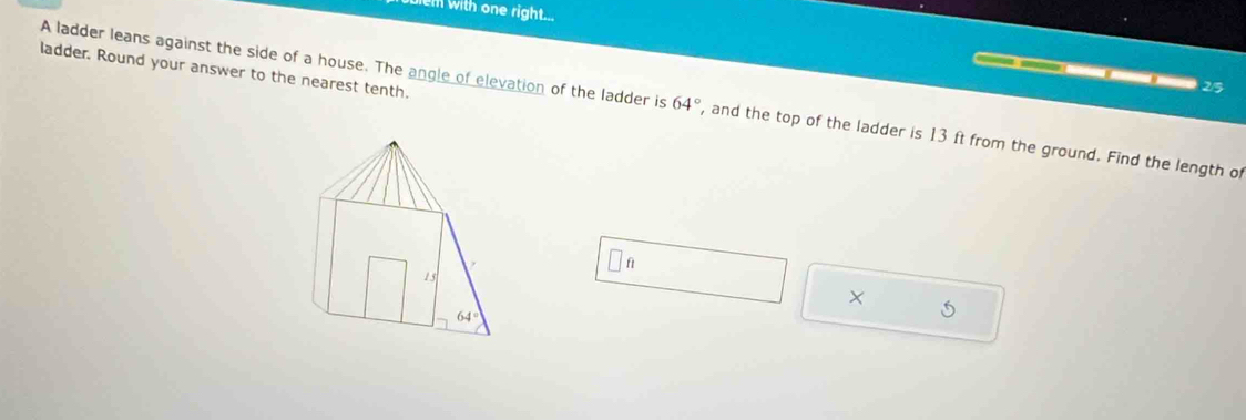 em with one right... 
ladder. Round your answer to the nearest tenth.
3 D
2/5
A ladder leans against the side of a house. The angle of elevation of the ladder is 64° , and the top of the ladder is 13 ft from the ground. Find the length of
f
15
X
64°
5