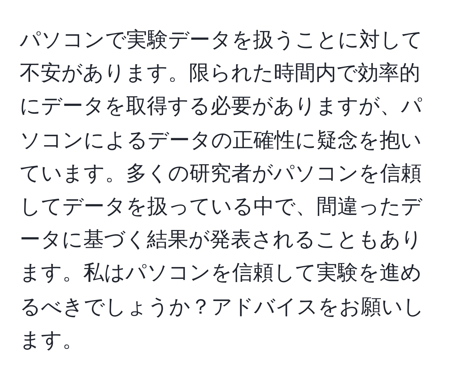 パソコンで実験データを扱うことに対して不安があります。限られた時間内で効率的にデータを取得する必要がありますが、パソコンによるデータの正確性に疑念を抱いています。多くの研究者がパソコンを信頼してデータを扱っている中で、間違ったデータに基づく結果が発表されることもあります。私はパソコンを信頼して実験を進めるべきでしょうか？アドバイスをお願いします。