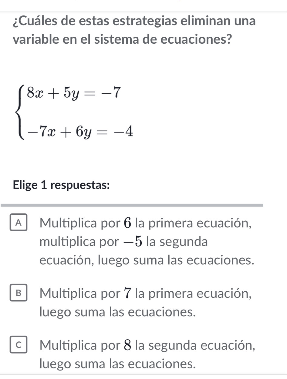 ¿Cuáles de estas estrategias eliminan una
variable en el sistema de ecuaciones?
beginarrayl 8x+5y=-7 -7x+6y=-4endarray.
Elige 1 respuestas:
Multiplica por 6 la primera ecuación,
multiplica por —5 la segunda
ecuación, luego suma las ecuaciones.
B Multiplica por 7 la primera ecuación,
luego suma las ecuaciones.
C Multiplica por 8 la segunda ecuación,
luego suma las ecuaciones.