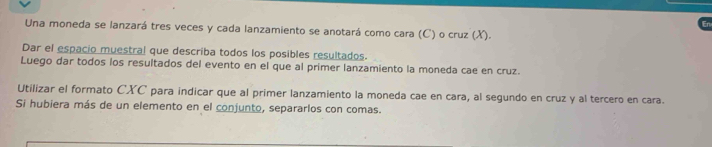 Una moneda se lanzará tres veces y cada lanzamiento se anotará como cara (C) o cruz (X). 
Dar el espacio muestral que describa todos los posibles resultados. 
Luego dar todos los resultados del evento en el que al primer lanzamiento la moneda cae en cruz. 
Utilizar el formato CXC para indicar que al primer lanzamiento la moneda cae en cara, al segundo en cruz y al tercero en cara. 
Si hubiera más de un elemento en el conjunto, separarlos con comas.