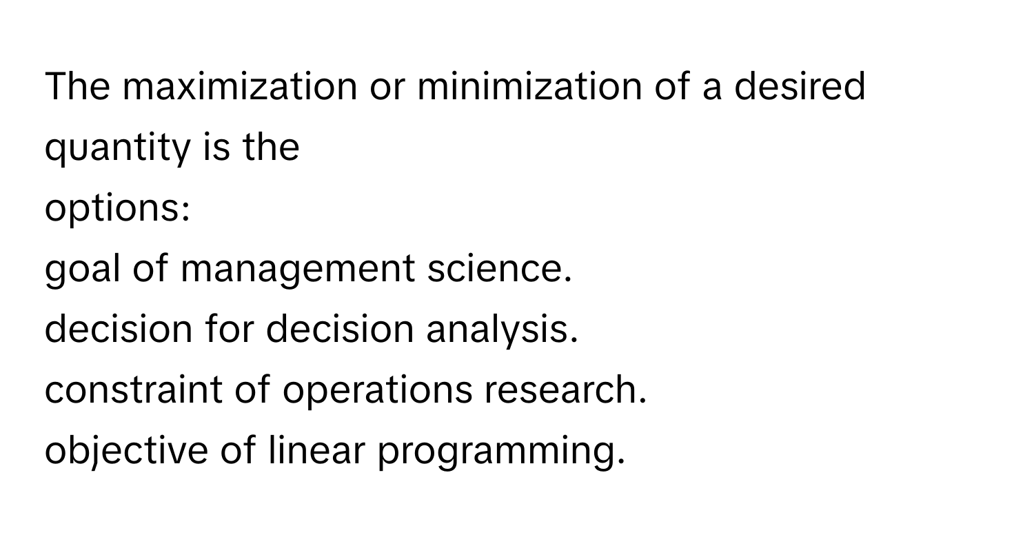 The maximization or minimization of a desired quantity is the 
options:
goal of management science.
decision for decision analysis.
constraint of operations research.
objective of linear programming.