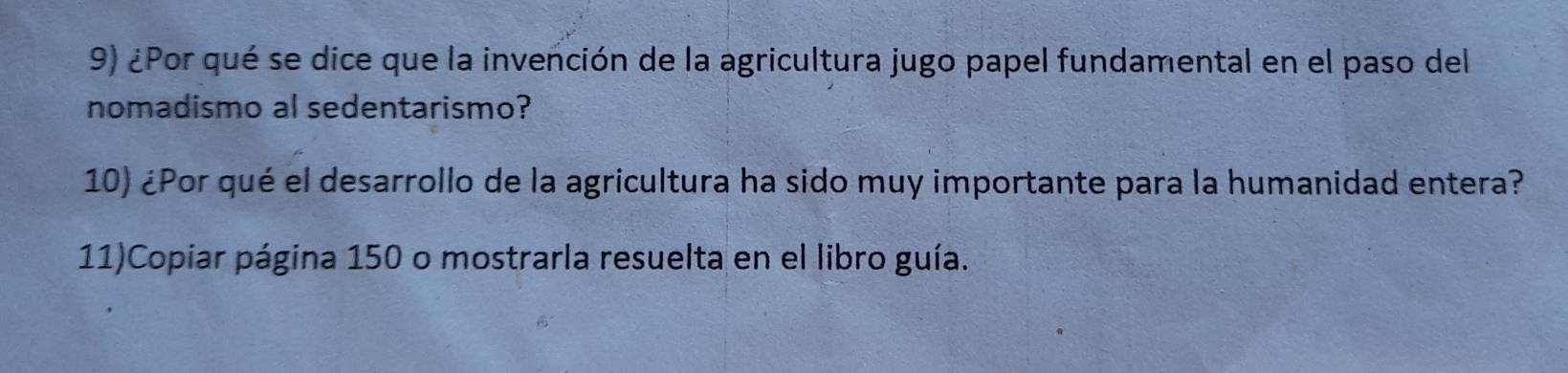 ¿Por qué se dice que la invención de la agricultura jugo papel fundamental en el paso del 
nomadismo al sedentarismo? 
10) ¿Por qué el desarrollo de la agricultura ha sido muy importante para la humanidad entera? 
11)Copiar página 150 o mostrarla resuelta en el libro guía.