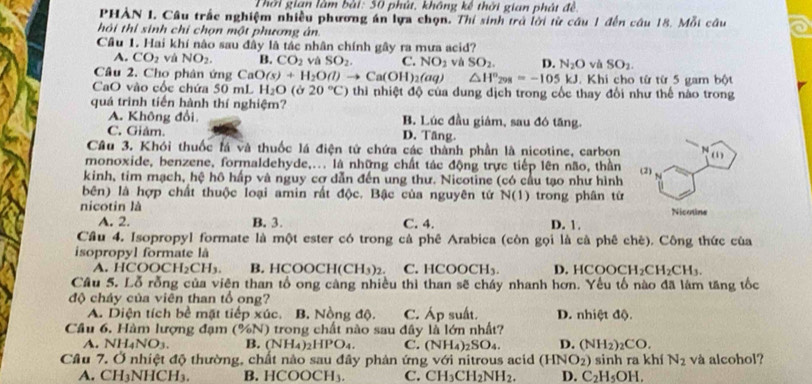 Thời gian làm bài: 50 phút, không kế thời gian phát đề.
PHAN I. Câu trắc nghiệm nhiều phương án lựa chọn. Thi sinh trở lời từ câu 1 đến câu 18. Mỗi câu
hôi thi sinh chỉ chọn một phương ân.
Câu 1. Hai khí nào sau đây là tác nhân chính gây ra mưa acid?
A. CO_2 và NO_2. B. CO_2 và SO_2. C. NO_2 và SO_2. D. N_2O và SO_2.
Câu 2. Cho phân ứng CaO(s)+H_2O(l)to Ca(OH)_2(aq) △ H^n_298=-105kJ. Khi cho từ từ 5 gam bột
CaO vào cốc chứa 50 mL H_2O(sigma 20°C) thi nhiệt độ của dung dịch trong cốc thay đổi như thế nào trong
quá trình tiến hành thí nghiệm?
A. Không đổi. B. Lúc đầu giám, sau đó tăng.
C. Giảm. D. Tầng.
Cầu 3. Khói thuốc lá và thuốc lá điện tử chứa các thành phần là nicotine, carbon
monoxide, benzene, formaldehyde,... là những chất tác động trực tiếp lên não, thần
kinh, tim mạch, hệ hô hấp và nguy cơ dẫn đến ung thư. Nicotine (có cầu tạo như hình 
bên) là hợp chất thuộc loại amin rất độc. Bậc của nguyên tử N(1)
nicotin là trong phân từ
A. 2. B. 3. C. 4. D. 1.
Cầu 4. Isopropyl formate là một ester có trong cả phê Arabica (còn gọi là cà phê chè). Công thức của
isopropyl formate là D. HC OOCH_2CH_2CH_3.
A. HCO OCH_2CH_3. B. HCOO H(CH_3)_2. C. F COOCH_3.
Câu 5. Lỗ rỗng của viên than tổ ong càng nhiều thì than sẽ cháy nhanh hơn. Yếu tố nào đã lám tăng tốc
độ cháy của viên than tổ ong?
A. Diện tích bề mặt tiếp xúc. B. Nồng độ. C. Áp suất. D. nhiệt độ.
Câu 6, Hàm lượng đạm % N ) trong chất nào sau đây là lớn nhất?
A. Nl H_4NO_3. B. (NH_4)_2HPO_4. C. (NH_4)_2SO_4. D. (NH_2)_2CO.
Câu 7. Ở nhiệt độ thường, chất nào sau đây phản ứng với nitrous acid (HNO_2) sinh ra khí N_2 và alcohol?
A. CH₃NHCH₃. B. HCOOCH₃ C. CH_3CH_2NH_2. D. C_2H_5OH.