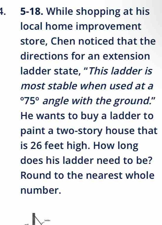 5-18. While shopping at his 
local home improvement 
store, Chen noticed that the 
directions for an extension 
ladder state, “This ladder is 
most stable when used at a°75° angle with the ground." 
He wants to buy a ladder to 
paint a two-story house that 
is 26 feet high. How long 
does his ladder need to be? 
Round to the nearest whole 
number.