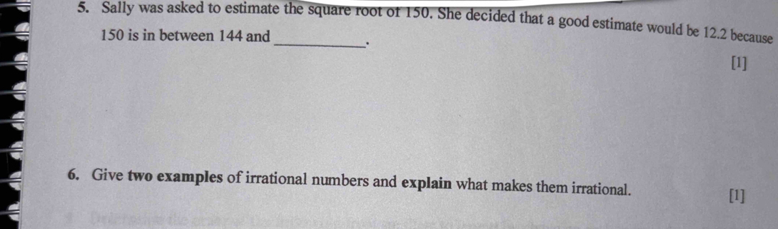 Sally was asked to estimate the square root of 150. She decided that a good estimate would be 12.2 because
150 is in between 144 and 
. 
[1] 
6. Give two examples of irrational numbers and explain what makes them irrational. 
[1]