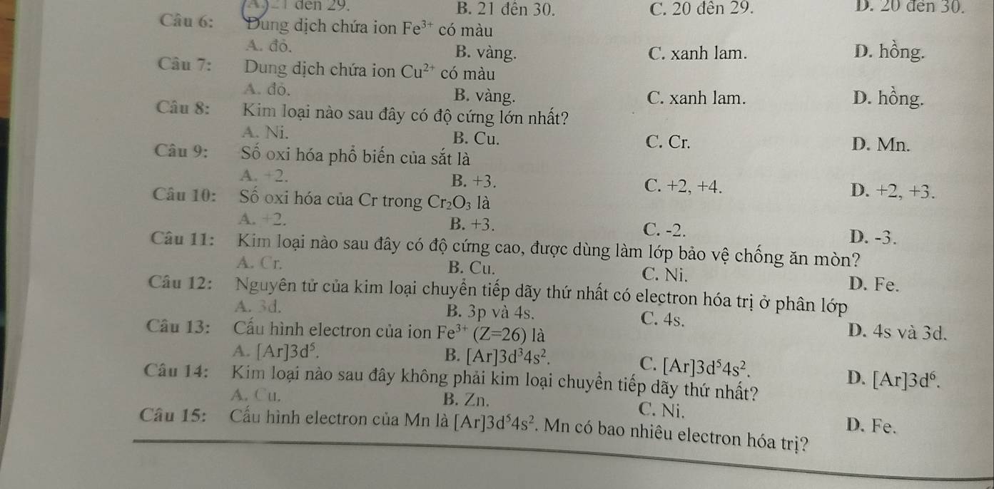 den 29. B. 21 đến 30. C. 20 đên 29. D. 20 đen 30.
Câu 6: Dung dịch chứa ion Fe^(3+) có màu
A. đỏ. B. vàng. C. xanh lam. D. hồng.
Câu 7: Dung dịch chứa ion Cu^(2+) có màu
A. do. B. vàng. C. xanh lam. D. hồng.
Câu 8: Kim loại nào sau đây có độ cứng lớn nhất?
A. Ni. B. Cu. C. Cr. D. Mn.
Câu 9: ố oxi hóa phổ biến của sắt là
A. +2. B. +3. C. +2, +4. D. +2, +3.
Câu 10: Số oxi hóa của Cr trong Cr_2O_3 là
A. +2. B. +3. C. -2. D. -3.
Câu 11:  Kim loại nào sau đây có độ cứng cao, được dùng làm lớp bảo vệ chống ăn mòn?
A. Cr. B. Cu. C. Ni. D. Fe.
Câu 12:  Nguyên tử của kim loại chuyển tiếp dãy thứ nhất có electron hóa trị ở phân lớp
A. 3d. B. 3p và 4s. C. 4s. D. 4s và 3d.
Cầu 13: Cấu hình electron của ion Fe^(3+)(Z=26) là
A. [Ar]3d^5. B. [Ar]3d^34s^2.
C. [Ar]3d^54s^2.
D. [Ar]3d^6.
Câu 14:  Kim loại nào sau đây không phải kim loại chuyền tiếp dãy thứ nhất?
A. Cu. B. Zn. C. Ni. D. Fe.
Cầu 15: Cấu hình electron của Mn là [Ar]3d^54s^2.Mn có bao nhiêu electron hóa trị?