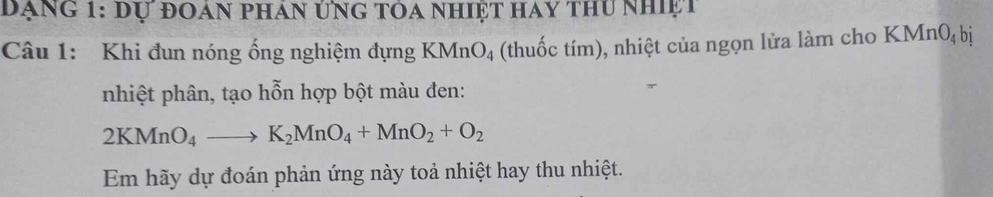 đạng 1: dự đoán phán ứng tóa nhiệt hay thu nhiệt 
Câu 1: Khi đun nóng ống nghiệm đựng KMnO_4 (thuốc tím), nhiệt của ngọn lửa làm cho KMn0ị bị 
nhiệt phân, tạo hỗn hợp bột màu đen:
2KMnO_4to K_2MnO_4+MnO_2+O_2
Em hãy dự đoán phản ứng này toả nhiệt hay thu nhiệt.