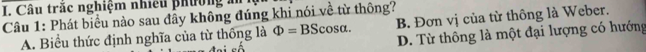 Câu trăc nghiệm nhiều phường n
B. Đơn vị của từ thông là Weber.
Câu 1: Phát biểu nào sau đầy không đúng khi nói về từ thông?
A. Biểu thức định nghĩa của từ thông là Phi =BScos alpha. D. Từ thông là một đại lượng có hướng