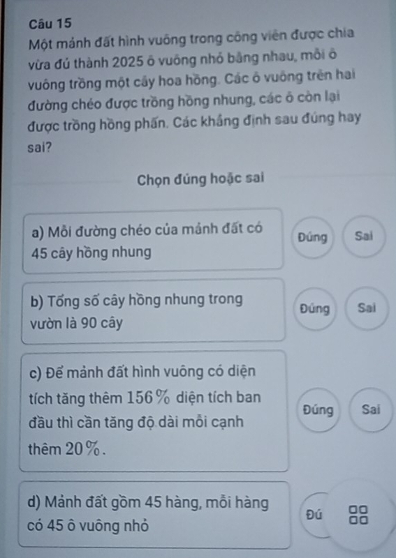 Một mảnh đất hình vuống trong công viên được chia 
vừa đú thành 2025 ô vuông nhỏ bằng nhau, mỗi ô 
vuống trồng một cây hoa hồng. Các ô vuống trên hai 
đường chéo được trồng hồng nhung, các ô còn lại 
được trồng hồng phẩn. Các khắng định sau đúng hay 
sai? 
Chọn đúng hoặc sai 
a) Mỗi đường chéo của mảnh đất có Đúng Sai
45 cây hồng nhung 
b) Tổng số cây hồng nhung trong Đứng Sai 
vườn là 90 cây 
c) Để mảnh đất hình vuông có diện 
tích tăng thêm 156% diện tích ban 
đầu thì cần tăng độ dài mỗi cạnh Đúng Sai 
thêm 20%. 
d) Mảnh đất gồm 45 hàng, mỗi hàng 
Đú 
có 45 ô vuông nhỏ