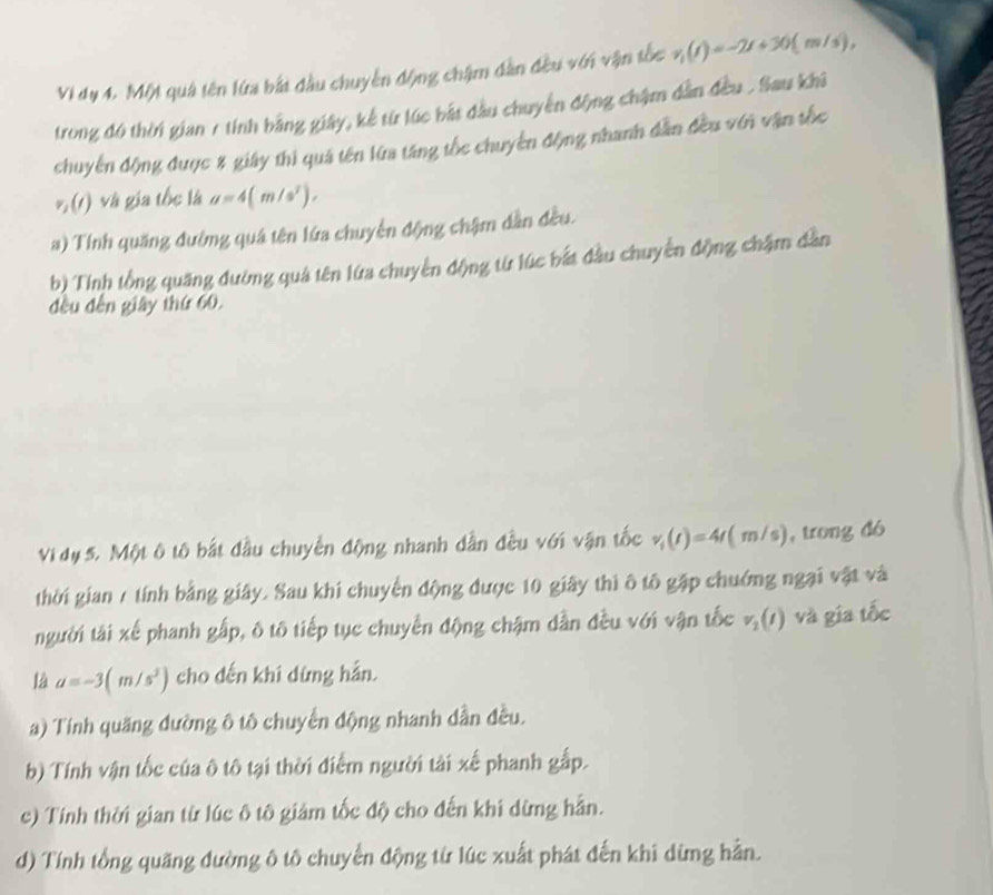 Vi dụ 4. Một quả tên lửa bắt đầu chuyển động chậm dân đều với vận tốc v_1(t)=-2t+30(m/s)
trong đó thời gian 1 tính bằng giây, kể từ lúc bắt đầu chuyển động chậm dân đều . Sau khả
chuyến động được 8 giáy thì quả tên lừa tăng tốc chuyển động nhanh dẫn đều vớn vận tốc
%(t) và gia tốc là a=4(m/s^2), 
) Tính quăng đườmg quá tên lứa chuyển động chậm dân đều.
b) Tính tổng quãng đường quả tên lửa chuyến động từ lúc bắt đầu chuyền động chặm dân
đều đến giây thứ 60.
Vi dụ 5. Một ô tô bắt đầu chuyển động nhanh dẫn đều với vận tốc v_i(t)=4(m/s) , trong dó
thời gian / tính bằng giây. Sau khi chuyển động được 10 giây thì ô tô gặp chuớng ngại vật và
người tài xế phanh gấp, ô tô tiếp tục chuyển động chậm dẫn đều với vận tốc v_2(t) và gia tốc
là a=-3(m/s^2) cho dến khi dùng hản.
a) Tính quăng dường ô tô chuyển động nhanh dần đều.
b) Tính vận tốc của ô tô tại thời điểm người tài xế phanh gấp.
c) Tính thời gian từ lúc ô tô giảm tốc độ cho đến khi dừng hằn.
d) Tính tổng quãng đường ô tô chuyển động từ lúc xuất phát đến khi dừng hằn.