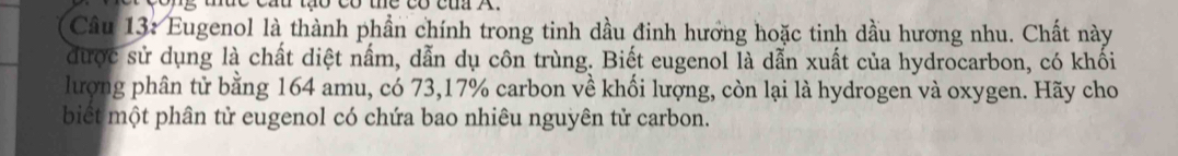 cáu tạo có the có của A. 
Câu 13: Eugenol là thành phần chính trong tinh dầu đinh hương hoặc tinh dầu hương nhu. Chất này 
được sử dụng là chất diệt nấm, dẫn dụ côn trùng. Biết eugenol là dẫn xuất của hydrocarbon, có khối 
lượng phân tử bằng 164 amu, có 73, 17% carbon về khối lượng, còn lại là hydrogen và oxygen. Hãy cho 
biết một phân tử eugenol có chứa bao nhiêu nguyên tử carbon.